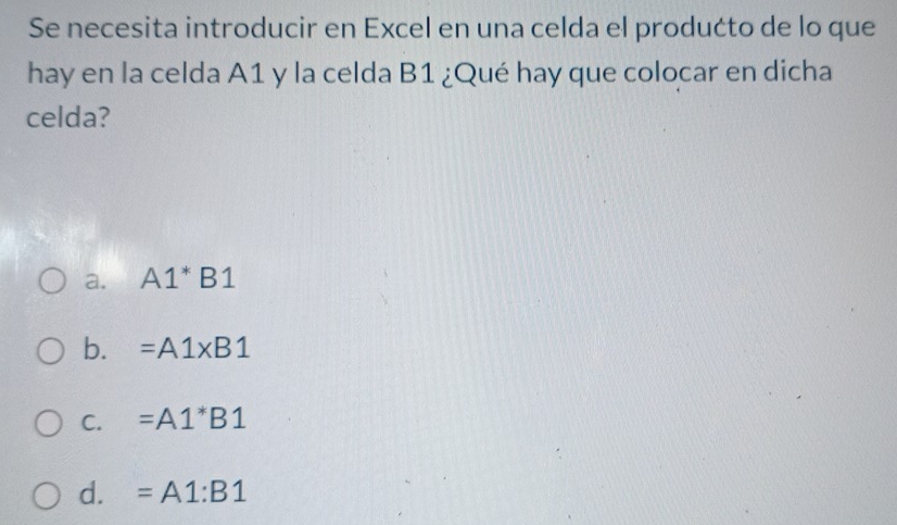 Se necesita introducir en Excel en una celda el produćto de lo que
hay en la celda A1 y la celda B1 ¿Qué hay que colocar en dicha
celda?
a. A1^*B1
b. =A1* B1
C. =A1^*B1
d. =A1:B1