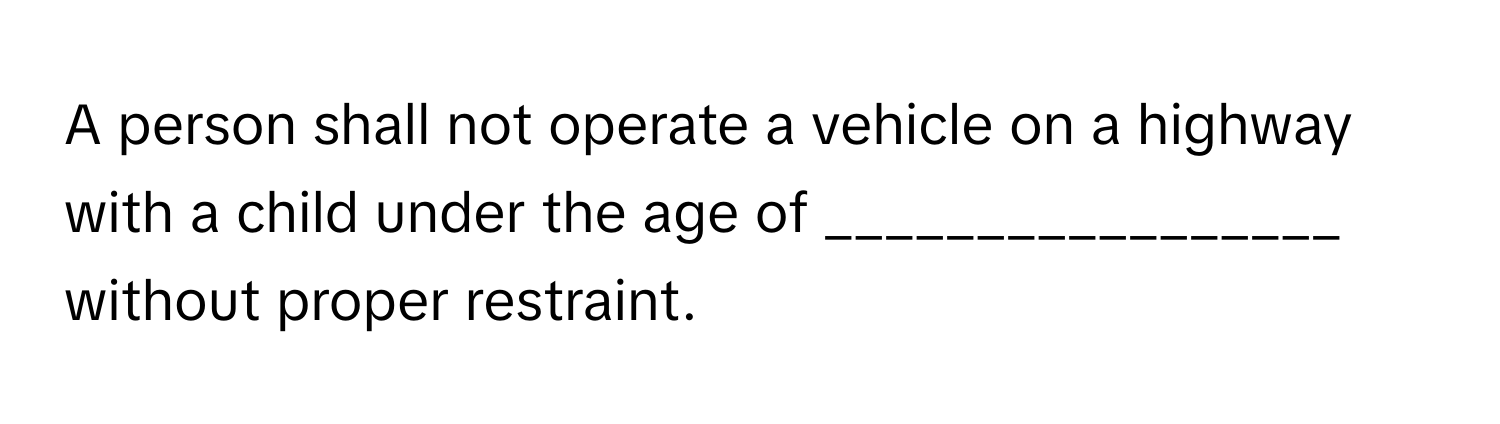 A person shall not operate a vehicle on a highway with a child under the age of _________________ without proper restraint.