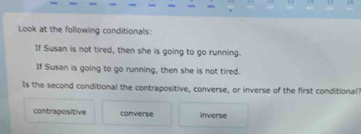 Look at the following conditionals:
If Susan is not tired, then she is going to go running.
If Susan is going to go running, then she is not tired.
Is the second conditional the contrapositive, converse, or inverse of the first conditional?
contrapositive converse inverse