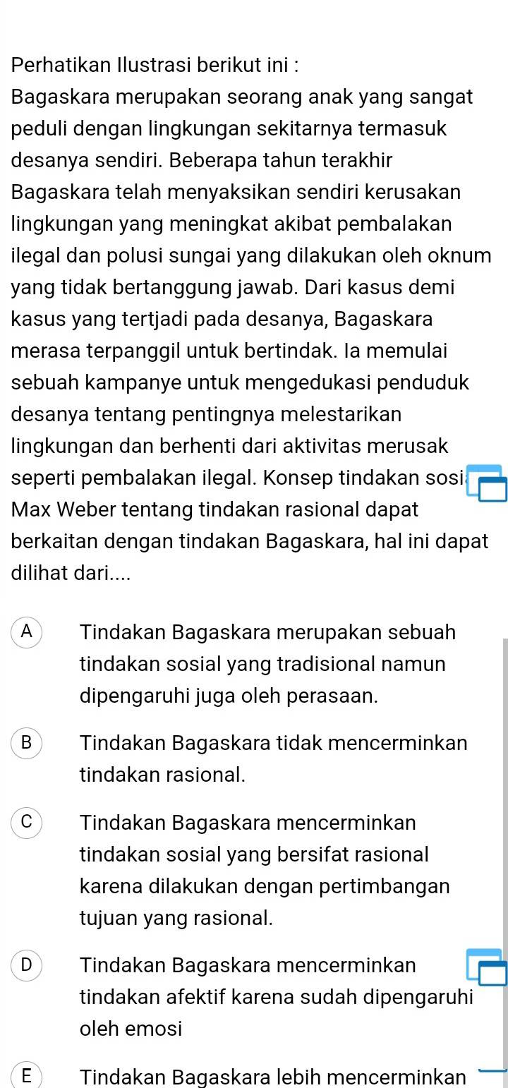 Perhatikan Ilustrasi berikut ini :
Bagaskara merupakan seorang anak yang sangat
peduli dengan lingkungan sekitarnya termasuk
desanya sendiri. Beberapa tahun terakhir
Bagaskara telah menyaksikan sendiri kerusakan
lingkungan yang meningkat akibat pembalakan
ilegal dan polusi sungai yang dilakukan oleh oknum
yang tidak bertanggung jawab. Dari kasus demi
kasus yang tertjadi pada desanya, Bagaskara
merasa terpanggil untuk bertindak. Ia memulai
sebuah kampanye untuk mengedukasi penduduk
desanya tentang pentingnya melestarikan
lingkungan dan berhenti dari aktivitas merusak
seperti pembalakan ilegal. Konsep tindakan sosi
Max Weber tentang tindakan rasional dapat
berkaitan dengan tindakan Bagaskara, hal ini dapat
dilihat dari....
A  Tindakan Bagaskara merupakan sebuah
tindakan sosial yang tradisional namun
dipengaruhi juga oleh perasaan.
B Tindakan Bagaskara tidak mencerminkan
tindakan rasional.
C Tindakan Bagaskara mencerminkan
tindakan sosial yang bersifat rasional
karena dilakukan dengan pertimbangan
tujuan yang rasional.
D Tindakan Bagaskara mencerminkan
tindakan afektif karena sudah dipengaruhi
oleh emosi
E Tindakan Bagaskara lebih mencerminkan