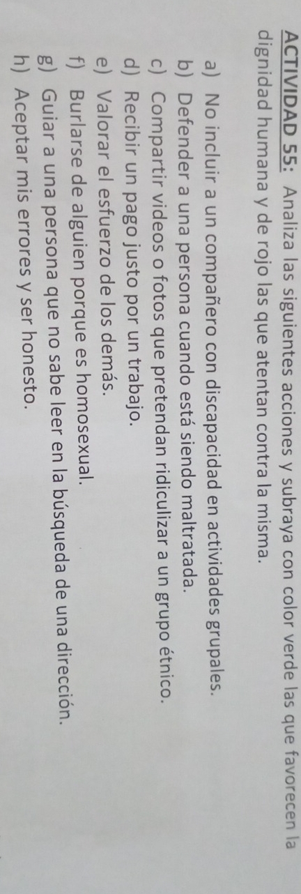 ACTIVIDAD 55: Analiza las siguientes acciones y subraya con color verde las que favorecen la 
dignidad humana y de rojo las que atentan contra la misma. 
a) No incluir a un compañero con discapacidad en actividades grupales. 
b) Defender a una persona cuando está siendo maltratada. 
c) Compartir videos o fotos que pretendan ridiculizar a un grupo étnico. 
d) Recibir un pago justo por un trabajo. 
e) Valorar el esfuerzo de los demás. 
f) Burlarse de alguien porque es homosexual. 
g) Guiar a una persona que no sabe leer en la búsqueda de una dirección. 
h) Aceptar mis errores y ser honesto.