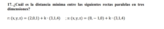 ¿Cuál es la distancia mínima entre las siguientes rectas paralelas en tres 
dimensiones? 
r: (x,y,z)=(2,0,1)+k· (3,1,4); s:(x,y,z)=(8,-1,0)+k· (3,1,4)