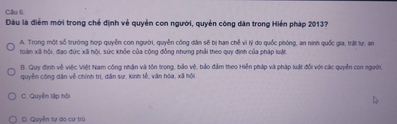 Đâu là điểm mới trong chế định về quyền con người, quyền công dân trong Hiến pháp 2013?
A. Trong một số trường hợp quyền con người, quyền công dân sẽ bị hạn chế vì lý do quốc phòng, an ninh quốc gia, trật tự, an
toàn xã hội, đạo đức xã hội, sức khỏe của cộng đồng nhưng phải theo quy định của pháp luật.
B. Quy định về việc Việt Nam công nhận và tôn trọng, bảo vệ, bảo đảm theo Hiến pháp và pháp luật đối với các quyền con người,
quyền công dân về chính trị, dân sự, kinh tế, văn hóa, xã hội.
C. Quyền lập hội
D. Quyền tự do cư trú