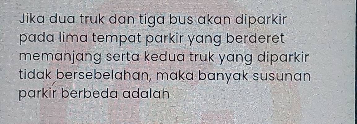 Jika dua truk dan tiga bus akan diparkir 
pada lima tempat parkir yang berderet 
memanjang serta kedua truk yang diparkir 
tidak bersebelahan, maka banyak susunan 
parkir berbeda adalah