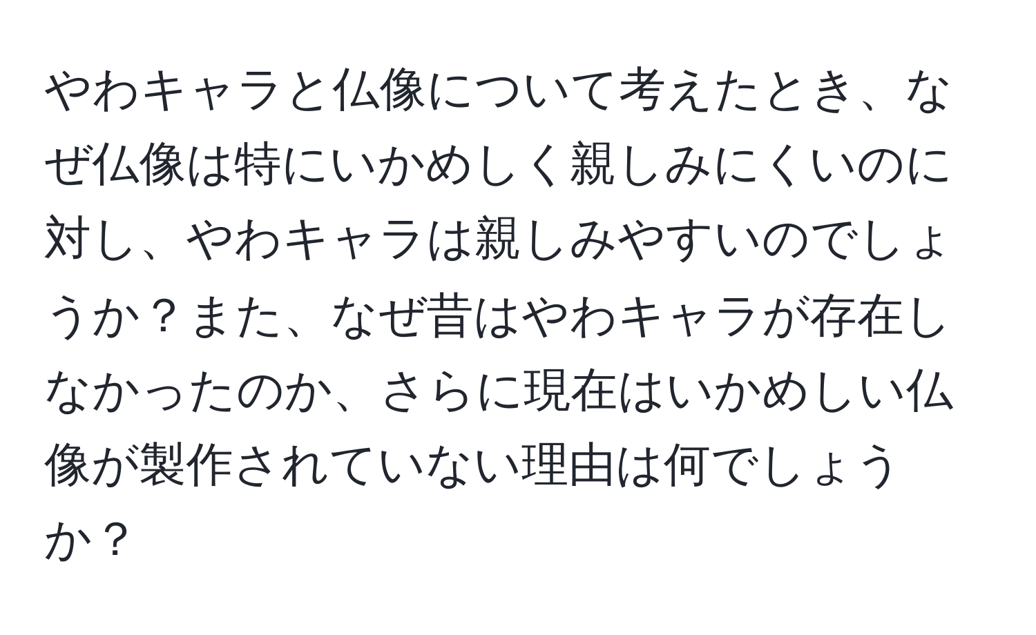 やわキャラと仏像について考えたとき、なぜ仏像は特にいかめしく親しみにくいのに対し、やわキャラは親しみやすいのでしょうか？また、なぜ昔はやわキャラが存在しなかったのか、さらに現在はいかめしい仏像が製作されていない理由は何でしょうか？