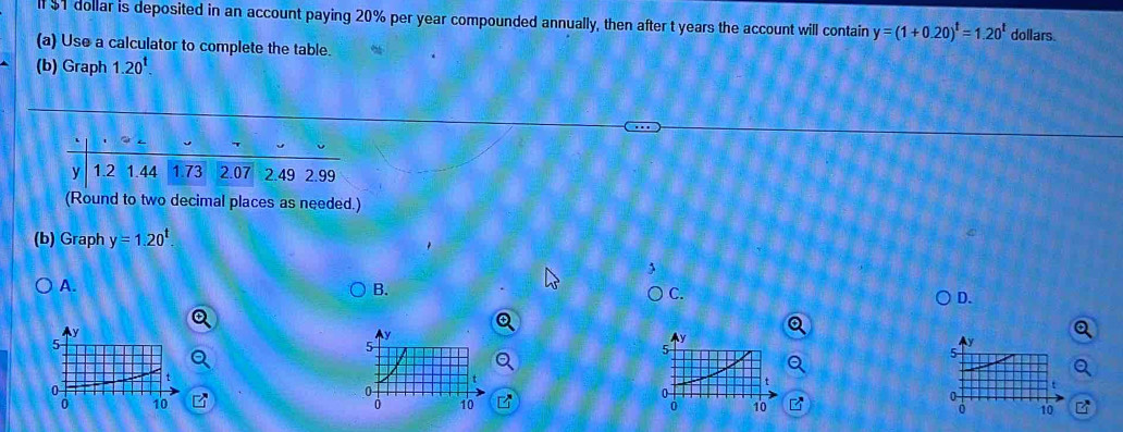 $1 dollar is deposited in an account paying 20% per year compounded annually, then after t years the account will contain y=(1+0.20)^t=1.20^t doilars.
(a) Use a calculator to complete the table.
(b) Graph 1.20^t. 
(Round to two decimal places as needed.)
(b) Graph y=1.20^t.
A.
B.
C.
D.