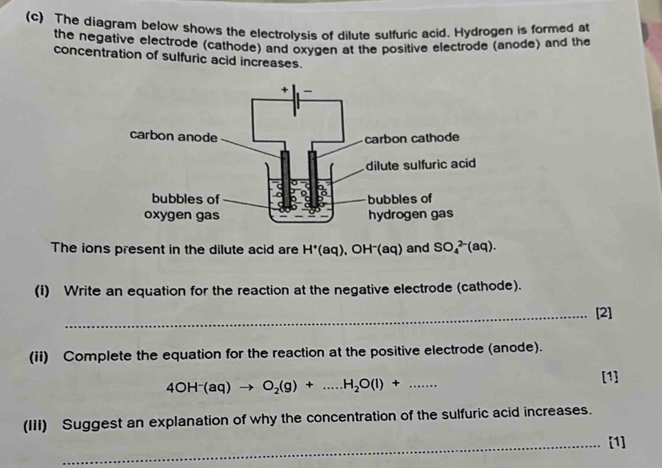 The diagram below shows the electrolysis of dilute sulfuric acid. Hydrogen is formed at 
the negative electrode (cathode) and oxygen at the positive electrode (anode) and the 
concentration of sulfuric acid increases. 
The ions present in the dilute acid are H^+(aq) , OH⁻(aq) and SO_4^((2-)(aq). 
(i) Write an equation for the reaction at the negative electrode (cathode). 
_[2] 
(ii) Complete the equation for the reaction at the positive electrode (anode).
4OH^-)(aq)to O_2(g)+...H_2O(l)+....... 
[1] 
(IIi) Suggest an explanation of why the concentration of the sulfuric acid increases. 
_[1]