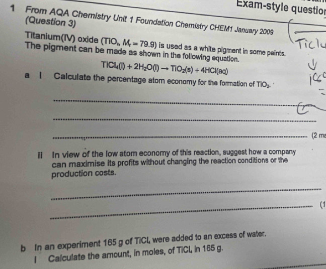 Exam-style question 
1 From AQA Chemistry Unit 1 Foundation Chemistry CHEM1 January 2009 
(Question 3) 
Titanium(IV) oxide (TiO_2, M_r=79.9) is used as a white pigment in some paints. 
The pigment can be made as shown in the following equation.
TiCl_4(l)+2H_2O(l)to TiO_2(s)+4HCl(aq)
a I Calculate the percentage atom economy for the formation of TiO_2. 
_ 
_ 
_(2 m 
i In view of the low atom economy of this reaction, suggest how a company 
can maximise its profits without changing the reaction conditions or the 
production costs. 
_ 
_(1 
b In an experiment 165 g of TiCL, were added to an excess of water. 
I Calculate the amount, in moles, of TiCl, in 165 g.