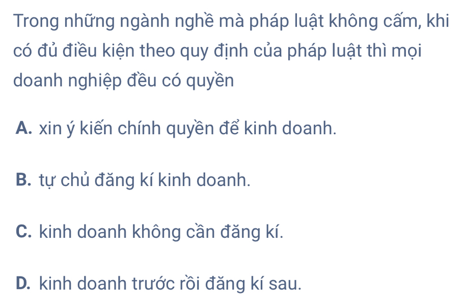 Trong những ngành nghề mà pháp luật không cấm, khi
có đủ điều kiện theo quy định của pháp luật thì mọi
doanh nghiệp đều có quyền
A. xin ý kiến chính quyền để kinh doanh.
B. tự chủ đăng kí kinh doanh.
C. kinh doanh không cần đăng kí.
D. kinh doanh trước rồi đăng kí sau.