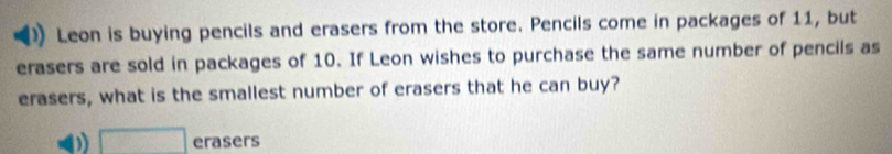 Leon is buying pencils and erasers from the store. Pencils come in packages of 11, but
erasers are sold in packages of 10. If Leon wishes to purchase the same number of pencils as
erasers, what is the smallest number of erasers that he can buy?
□ erasers