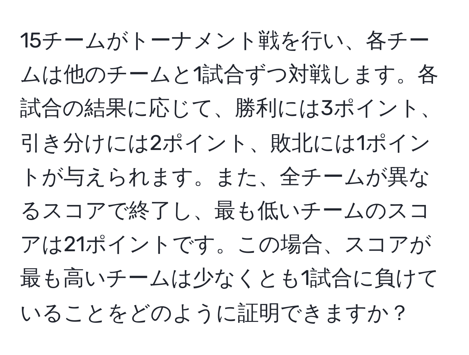 15チームがトーナメント戦を行い、各チームは他のチームと1試合ずつ対戦します。各試合の結果に応じて、勝利には3ポイント、引き分けには2ポイント、敗北には1ポイントが与えられます。また、全チームが異なるスコアで終了し、最も低いチームのスコアは21ポイントです。この場合、スコアが最も高いチームは少なくとも1試合に負けていることをどのように証明できますか？