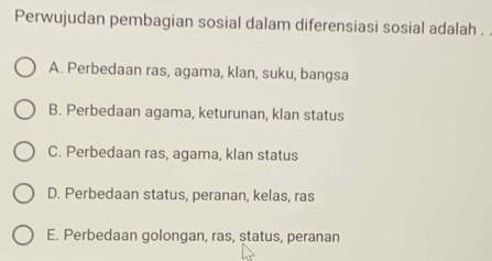 Perwujudan pembagian sosial dalam diferensiasi sosial adalah . .
A. Perbedaan ras, agama, klan, suku, bangsa
B. Perbedaan agama, keturunan, klan status
C. Perbedaan ras, agama, klan status
D. Perbedaan status, peranan, kelas, ras
E. Perbedaan golongan, ras, status, peranan