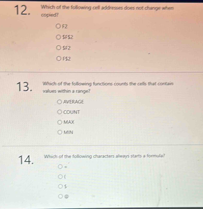 Which of the following cell addresses does not change when
12. copied?
F2
$F $2
$F2
F $2
13. Which of the following functions counts the cells that contain
values within a range?
AVERAGE
COUNT
MAX
MIN
14. Which of the following characters always starts a formula?
=

$
@