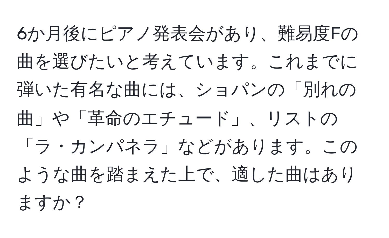 6か月後にピアノ発表会があり、難易度Fの曲を選びたいと考えています。これまでに弾いた有名な曲には、ショパンの「別れの曲」や「革命のエチュード」、リストの「ラ・カンパネラ」などがあります。このような曲を踏まえた上で、適した曲はありますか？