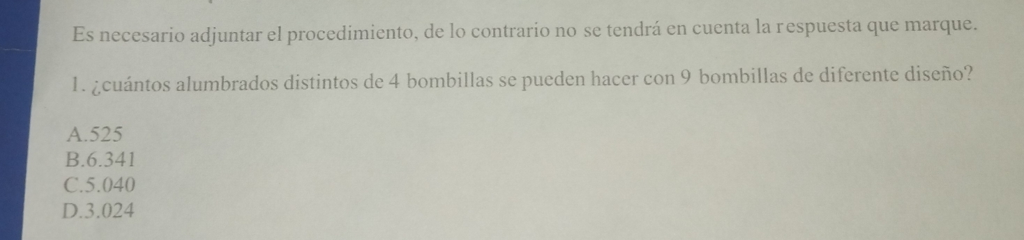 Es necesario adjuntar el procedimiento, de lo contrario no se tendrá en cuenta la respuesta que marque.
1. ¿cuántos alumbrados distintos de 4 bombillas se pueden hacer con 9 bombillas de diferente diseño?
A. 525
B. 6.341
C. 5.040
D. 3.024