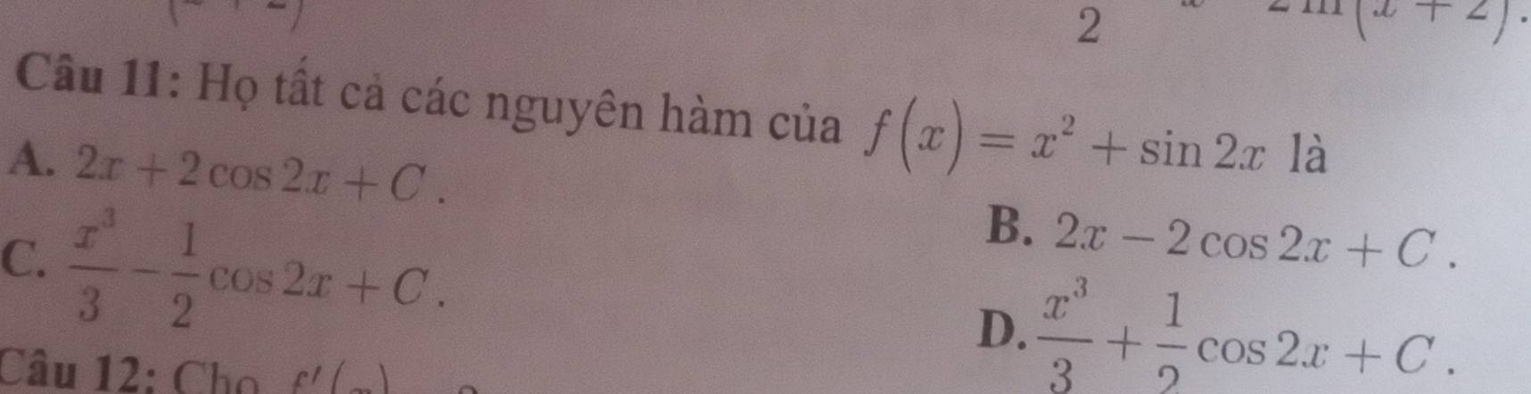 2
∠ 
Câu 11: Họ tất cả các nguyên hàm của f(x)=x^2+sin 2x là
A. 2x+2cos 2x+C.
C.  x^3/3 - 1/2 cos 2x+C.
B. 2x-2cos 2x+C.
D.  x^3/3 + 1/2 cos 2x+C. 
Câu 12: Cho f'(_ )