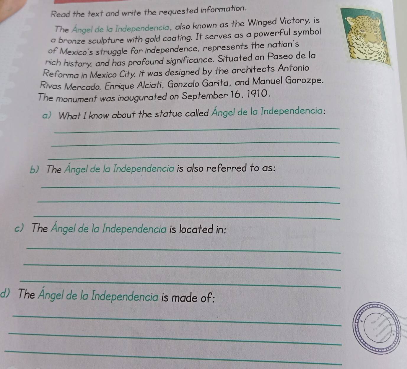 Read the text and write the requested information. 
The Ángel de la Independencia, also known as the Winged Victory, is 
a bronze sculpture with gold coating. It serves as a powerful symbol 
of Mexico's struggle for independence, represents the nation's 
rich history, and has profound significance. Situated on Paseo de la 
Reforma in Mexico City, it was designed by the architects Antonio 
Rivas Mercado, Enrique Alciati, Gonzalo Garita, and Manuel Gorozpe. 
The monument was inaugurated on September 16, 1910. 
a) What I know about the statue called Ángel de la Independencia: 
_ 
_ 
_ 
b) The Ángel de la Independencia is also referred to as: 
_ 
_ 
_ 
c) The Ángel de la Independencia is located in: 
_ 
_ 
_ 
d) The Ángel de la Independencia is made of: 
_ 
_ 
_