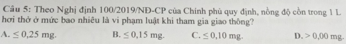 Theo Nghị định 100/2019/NĐ-CP của Chính phủ quy định, nồng độ cồn trong 1 L
hơi thở ở mức bao nhiêu là vi phạm luật khi tham gia giao thông?
A. ≤ 0,25mg. B. ≤ 0,15mg. C. ≤ 0,10mg. D. > 0,00 mg.