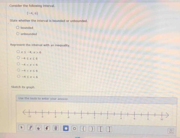 Consider the following interval.
[-4,6)
State whether the interval is bounded or unbounded.
bounded
unbounded
Represent the interval with an inequality.
x≤ -4, x>6
-4≤ x≤ 6
-4
-4
-4≤ x<6</tex> 
Sketch its graph.
Use the tools to enter your answer.
. 。 ( ) [
NO
SOL