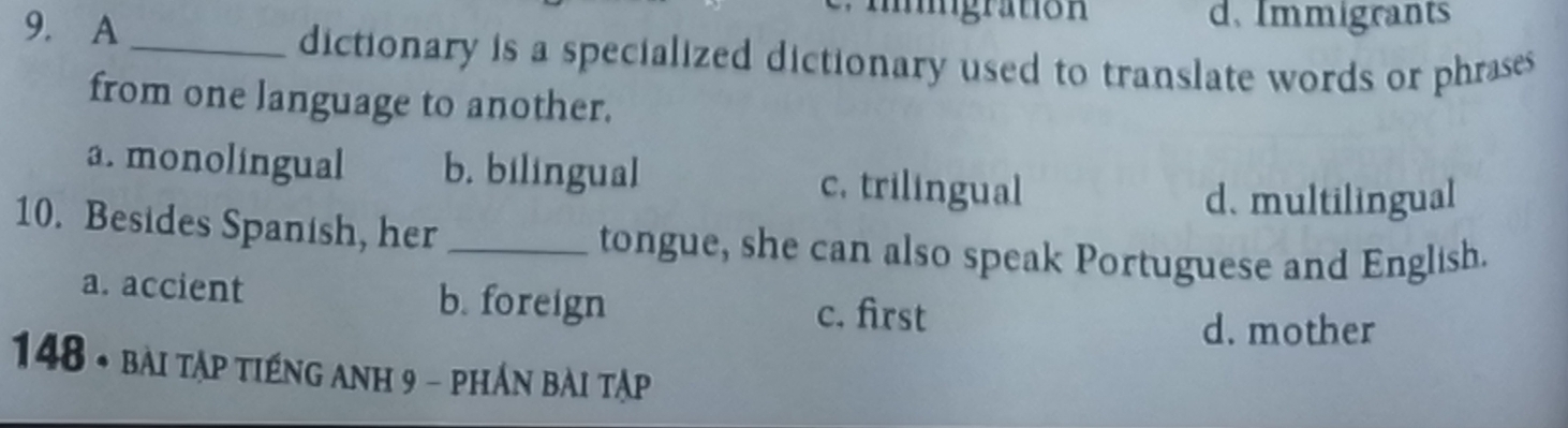 migraton
9. A d. Immigrants
_dictionary is a specialized dictionary used to translate words or phrases 
from one language to another.
a. monolingual b. bilingual c. trilingual
d. multilingual
10. Besides Spanish, her _tongue, she can also speak Portuguese and English.
a. accient b. foreign c. first
d. mother
148 * bài tập tiếng anh 9 - phần bài tập