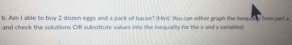 Am I able to buy 2 dozen eggs and a pack of bacon? (Hint: You can either graph the inequally from part a. 
and check the solutions OR substitute values into the inequality for the x and y variables)