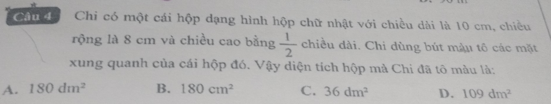 Chi có một cái hộp dạng hình hộp chữ nhật với chiều dài là 10 cm, chiều
rộng là 8 cm và chiều cao bằng  1/2  chiều dài. Chi dùng bút màu tô các mặt
xung quanh của cái hộp đó. Vậy diện tích hộp mà Chi đã tô màu là:
A. 180dm^2 B. 180cm^2 C. 36dm^2
D. 109dm^2