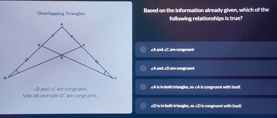 Overlapping Triangles Based on the information already given, which of the
following relationships is true?
∠A and ∠C are congruent
∠A and 2D are congruent
∠ B and ∠ C are congruent. ∠A is in both triangles, so ∠A is congruent with itself.
Side AB and side AC are congruent.
∠D is in both triangles, so ∠D is congruent with itself.