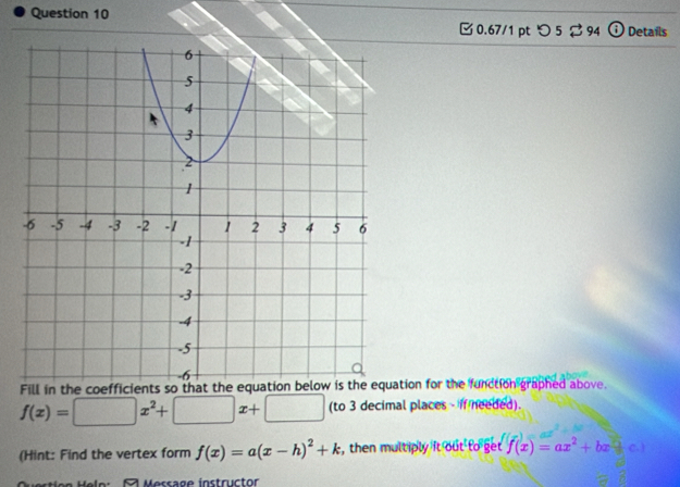 □ 0.67/1 pt つ 5 ⇄ 94 Details
Fill in the coefficients so that the tion for the function graphed above.
f(x)=□ x^2+□ x+□ (to 3 decimal places - if needed).
(Hint: Find the vertex form f(x)=a(x-h)^2+k , then multiply it out to get f(x)=ax^2+bx+c. 
A Message instructor