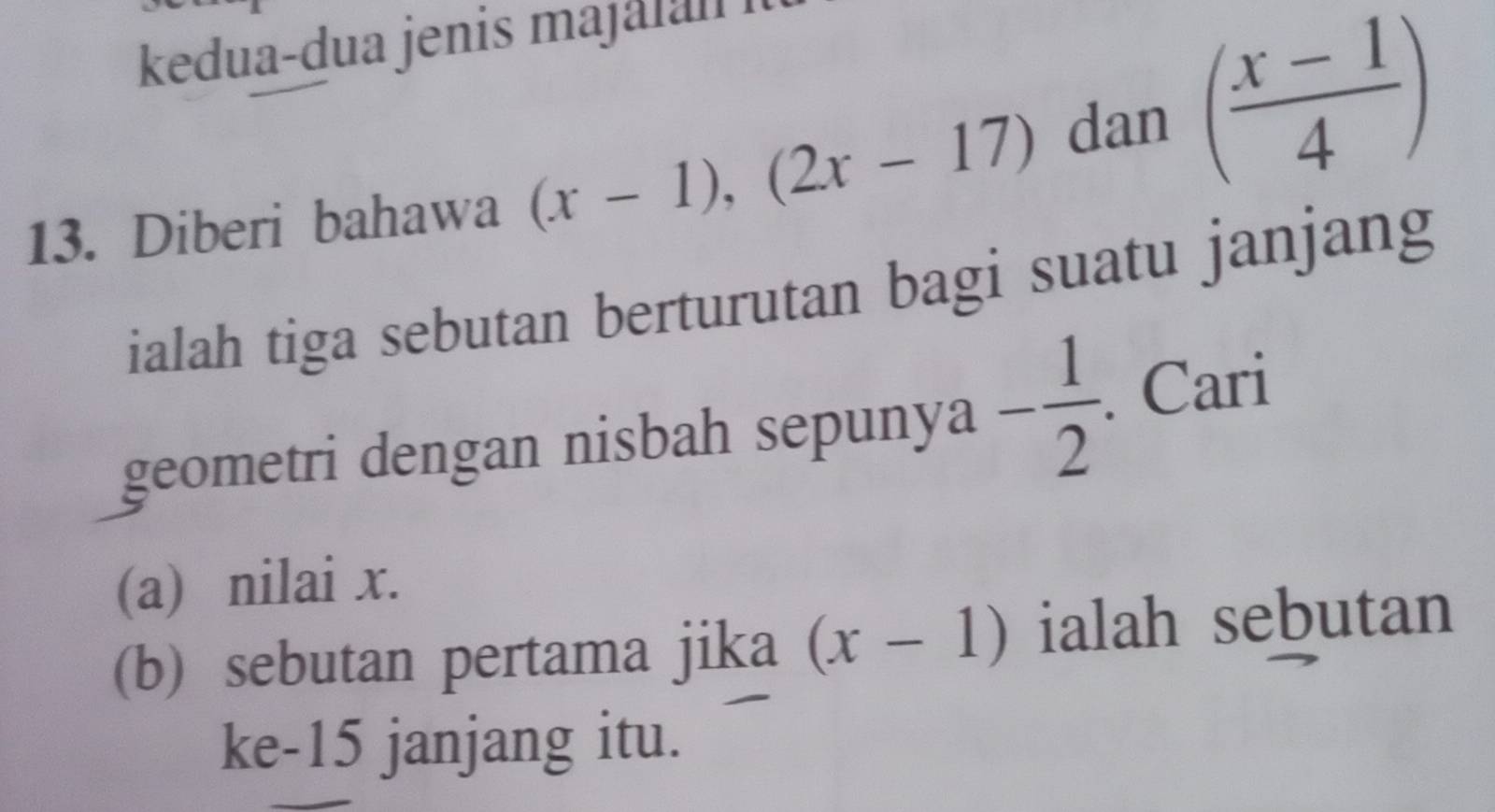 kedua-dua jenis ma a ln 
13. Diberi bahawa (x-1), (2x-17)
dan ( (x-1)/4 )
ialah tiga sebutan berturutan bagi suatu janjang 
geometri dengan nisbah sepunya - 1/2 . . Cari 
(a) nilai x. 
(b) sebutan pertama jika (x-1) ialah sebutan 
ke-15 janjang itu.