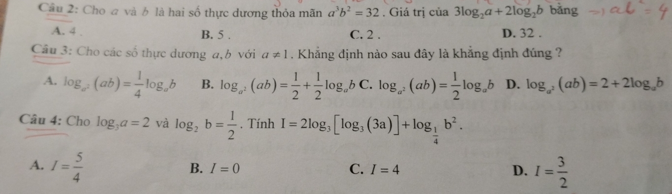 Cho a và b là hai số thực dương thỏa mãn a^3b^2=32. Giá trị của 3log _2a+2log _2b bǎng
A. 4. B. 5. C. 2. D. 32.
Câu 3: Cho các số thực dương a, b với a!= 1. Khẳng định nào sau đây là khẳng định đúng ?
A. log _a^2(ab)= 1/4 log _ab B. log _a^2(ab)= 1/2 + 1/2 log _ab C. log _a^2(ab)= 1/2 log _ab D. log _a^2(ab)=2+2log _ab
Câu 4: Cho log _3a=2 và log _2b= 1/2 . Tính I=2log _3[log _3(3a)]+log _ 1/4 b^2.
A. I= 5/4 
B. I=0 C. I=4 D. I= 3/2 