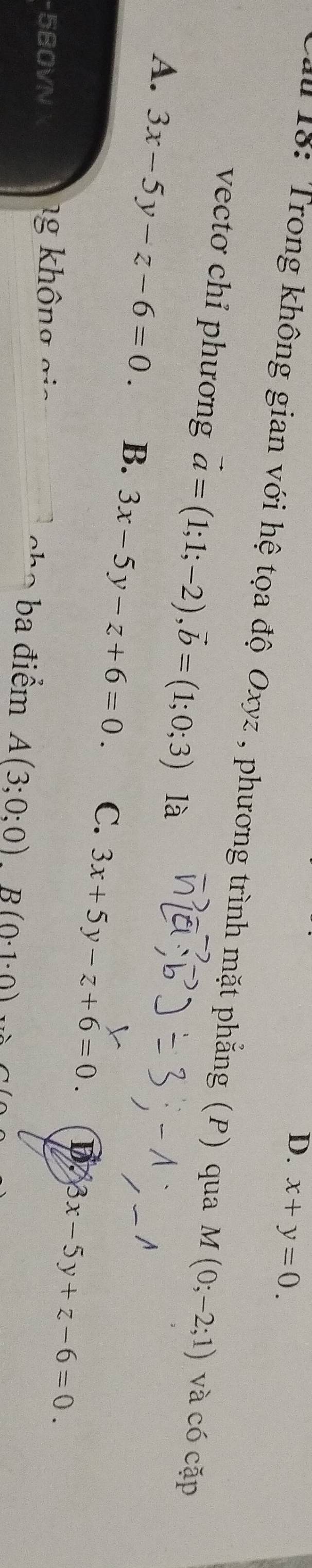 D. x+y=0. 
a 18: Trong không gian với hệ tọa độ Oxyz , phương trình mặt phẳng (P) qua M(0;-2;1) và có cặp
vectơ chỉ phương vector a=(1;1;-2), vector b=(1;0;3) là
A. 3x-5y-z-6=0. B. 3x-5y-z+6=0. C. 3x+5y-z+6=0.
D. 3x-5y+z-6=0. 
-580VN ng không gi ba điểm A(3;0;0)B(0· 1· 0)
oh