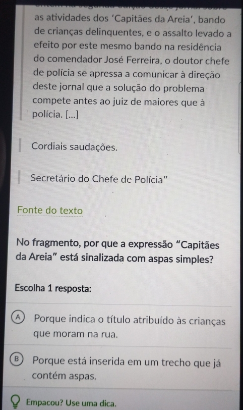 as atividades dos ‘Capitães da Areia’, bando
de crianças delinquentes, e o assalto levado a
efeito por este mesmo bando na residência
do comendador José Ferreira, o doutor chefe
de polícia se apressa a comunicar à direção
deste jornal que a solução do problema
compete antes ao juiz de maiores que à
polícia. [...]
Cordiais saudações.
Secretário do Chefe de Polícia"
Fonte do texto
No fragmento, por que a expressão “Capitães
da Areia” está sinalizada com aspas simples?
Escolha 1 resposta:
A Porque indica o título atribuído às crianças
que moram na rua.
B) Porque está inserida em um trecho que já
contém aspas.
Empacou? Use uma dica.