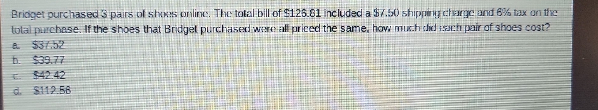 Bridget purchased 3 pairs of shoes online. The total bill of $126.81 included a $7.50 shipping charge and 6% tax on the
total purchase. If the shoes that Bridget purchased were all priced the same, how much did each pair of shoes cost?
a. $37.52
b. $39.77
c. $42.42
d. $112.56