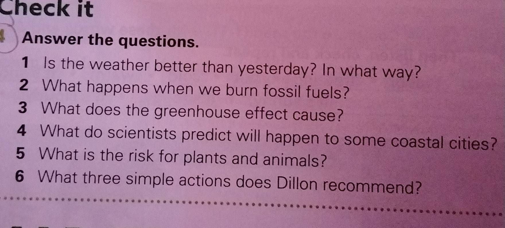 Check it 
Answer the questions. 
1 Is the weather better than yesterday? In what way? 
2 What happens when we burn fossil fuels? 
3 What does the greenhouse effect cause? 
4 What do scientists predict will happen to some coastal cities? 
5 What is the risk for plants and animals? 
6 What three simple actions does Dillon recommend?