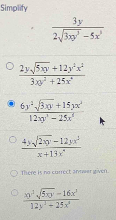 Simplify
 3y/2sqrt(3xy^3)-5x^3 
 (2ysqrt(5xy)+12y^2x^2)/3xy^2+25x^4 
 (6y^2sqrt(3xy)+15yx^3)/12xy^3-25x^6 
 (4ysqrt(2xy)-12yx^3)/x+13x^4 
There is no correct answer given.
 (xy^2sqrt(5xy)-16x^3)/12y^3+25x^6 