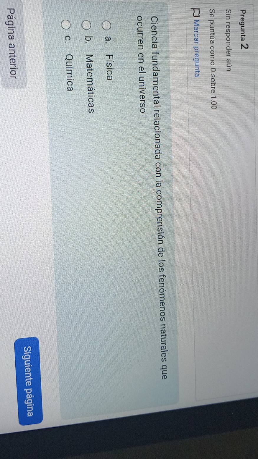 Pregunta 2
Sin responder aún
Se puntúa como 0 sobre 1,00
Marcar pregunta
Ciencia fundamental relacionada con la comprensión de los fenómenos naturales que
ocurren en el universo
a. Física
b. Matemáticas
c. Quimica
Página anterior Siguiente página