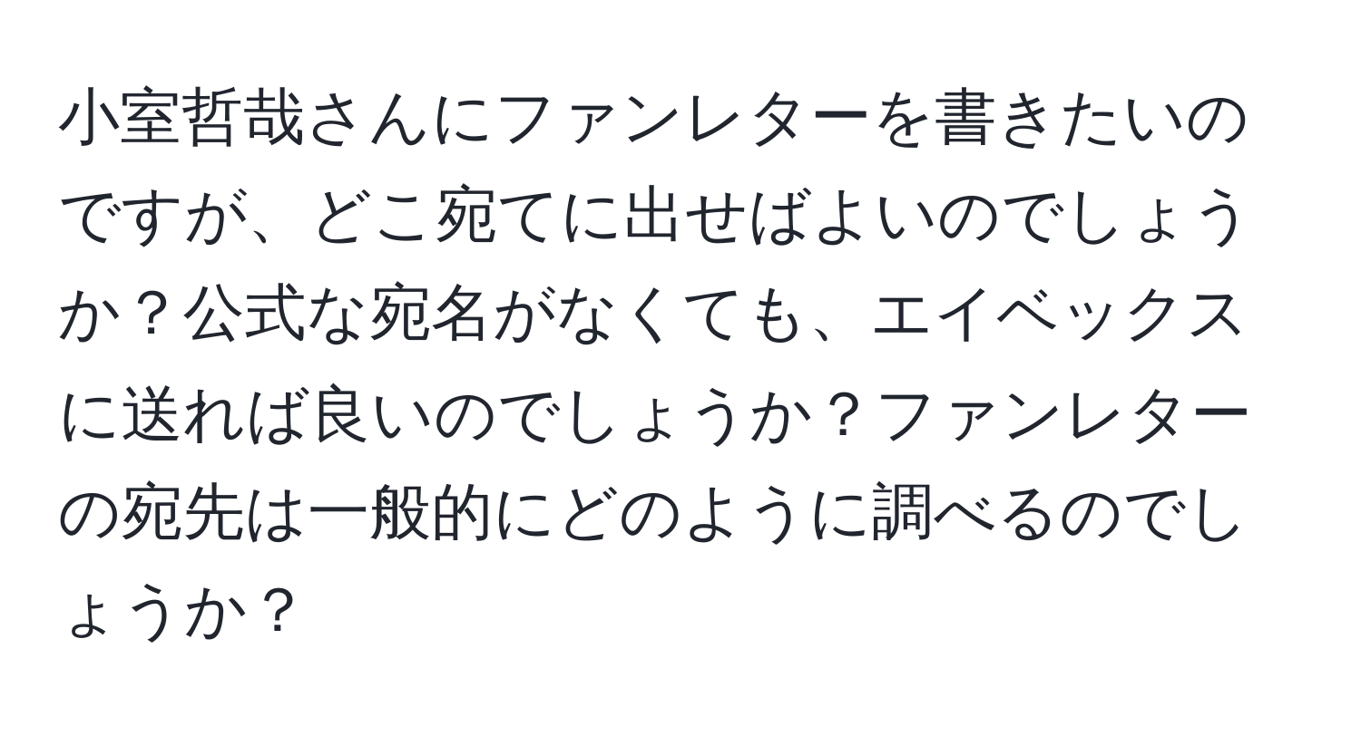 小室哲哉さんにファンレターを書きたいのですが、どこ宛てに出せばよいのでしょうか？公式な宛名がなくても、エイベックスに送れば良いのでしょうか？ファンレターの宛先は一般的にどのように調べるのでしょうか？