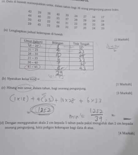 Data di bawah menunjukkan umur, dalam tahun bagi 36 orang pengunjung pesta buku
42 29 26 40 29 24 27 34 17
44 40 23 35 37 28 38 39 24
30 43 22 44 31 23 28 33 28
29 45 33 28 32 37 35 24 33
(a) Lengkapkan jadual kekerapan di bawah
[3 Markah]
_
(b) Nyatakan kelas mod=
_
[1 Markah]
(c) Hitung min umur, dalam tahun, bagi seorang pengunjung.
[3 Markah]
(d) Dengan menggunakan skala 2 cm kepada 5 tahun pada paksi mengüfuk dan 2 cm kepada
seorang pengunjung, lukis poligon kekerapan bagi data di atas.
[4 Markah]