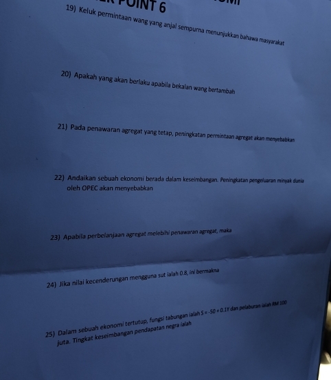 POINT6 
19) Keluk permintaan wang yang anjal sempurna menunjukkan bahawa masyarakat 
20) Apakah yang akan berlaku apabila bekalan wang bertambah 
21) Pada penawaran agregat yang tetap, peningkatan permintaan agregat akan menyebabkan 
22) Andaíkan sebuah ekonomi berada dalam keseimbangan. Peningkatan pengeïuaran minyak dunia 
oleh OPEC akan menyebabkan 
23) Apabila perbelanjaan agregat melebihi penawaran agregat, maka 
24) Jika nilai kecenderungan mengguna sut ialah 0.8, ini bermakna 
25) Dalam sebuah ekonomi tertutup, fungsi tabungan lalah S=-50+0.1Y dan pelaburan isían RM 200
juta. Tingkat keseimbangan pendapatan negra ialah