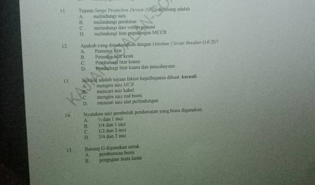 Tujuan Surge Protective Device (SPD) dipasang adalah
A. melindungi suis
B. melindungi peralatan
C. melindungi dari voltan pusuan
D. melindungi litar pepasangan MCCB
12. Apakah yang dimaksudkan dengan Miniture Circuit Breaker (MCB)?
A. Pemutus litar
B. Pemutus litar kenit
C. Pembahagi litar kuasa
D. Pembahagi litar kuasa dan pencahayaan
13. Berikut adalah tujuan faktor kepelbagaian dibuat, kecuali ….
A. mengira saiz MCB
B. mencari saiz kabel
C. mengira saiz rod bumi
D. mencari saiz alat perlindungan
14. Nyatakan saiz pembuluh pendawaian yang biasa digunakan
A. ½ dan 1 inci
B. 3/4 dan 1 inci
C. 1/2 dan 2 inci
D. 3/4 dan 2 inci
15. Borang G digunakan untuk
A. pembumian bumi
B. pengujian mata kasar