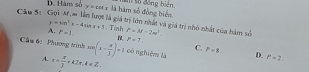 D. Hàm số àm số đồng biên.
Câu 5: y=cot x là hàm số đồng biến.
là giá trị lớn nhất và giá trị nhỏ nhất của hàm số
y=sin^2x-4sin x+5. Tính
A. P=1. B. P=M-2m^2.
P=7. 
Câu 6: Phương trình sin (x- π /3 )=1 có nghiệm là
C. P=8. D. P=2.
A. x= π /3 +k2π , k∈ Z.