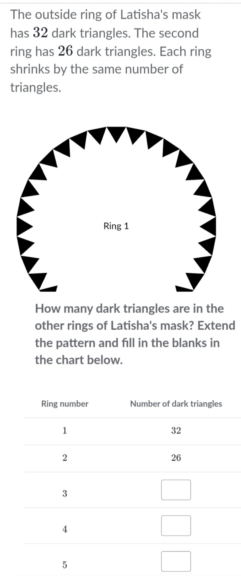 The outside ring of Latisha's mask 
has 32 dark triangles. The second 
ring has 26 dark triangles. Each ring 
shrinks by the same number of 
triangles. 
How many dark triangles are in the 
other rings of Latisha's mask? Extend 
the pattern and fill in the blanks in 
the chart below.