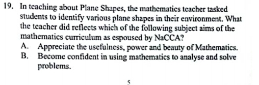 In teaching about Plane Shapes, the mathematics teacher tasked
students to identify various plane shapes in their environment. What
the teacher did reflects which of the following subject aims of the
mathematics curriculum as espoused by NaCCA?
A. Appreciate the usefulness, power and beauty of Mathematics.
B. Become confident in using mathematics to analyse and solve
problems.
5