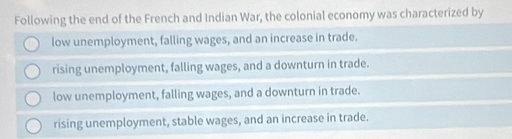 Following the end of the French and Indian War, the colonial economy was characterized by
low unemployment, falling wages, and an increase in trade.
rising unemployment, falling wages, and a downturn in trade.
low unemployment, falling wages, and a downturn in trade.
rising unemployment, stable wages, and an increase in trade.