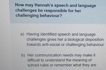 How may Hannah's speech and language
challenges be responsible for her
challenging behaviour?
a) Having identified speech and language
challenges gives her a biological disposition
towards anti-social or challenging behaviour
b) Her communication needs may make it
difficult to understand the meaning of
school rules or remember what they are