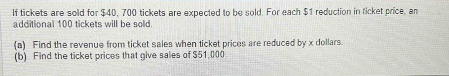 If tickets are sold for $40, 700 tickets are expected to be sold. For each $1 reduction in ticket price, an 
additional 100 tickets will be sold. 
(a) Find the revenue from ticket sales when ticket prices are reduced by x dollars. 
(b) Find the ticket prices that give sales of $51,000.