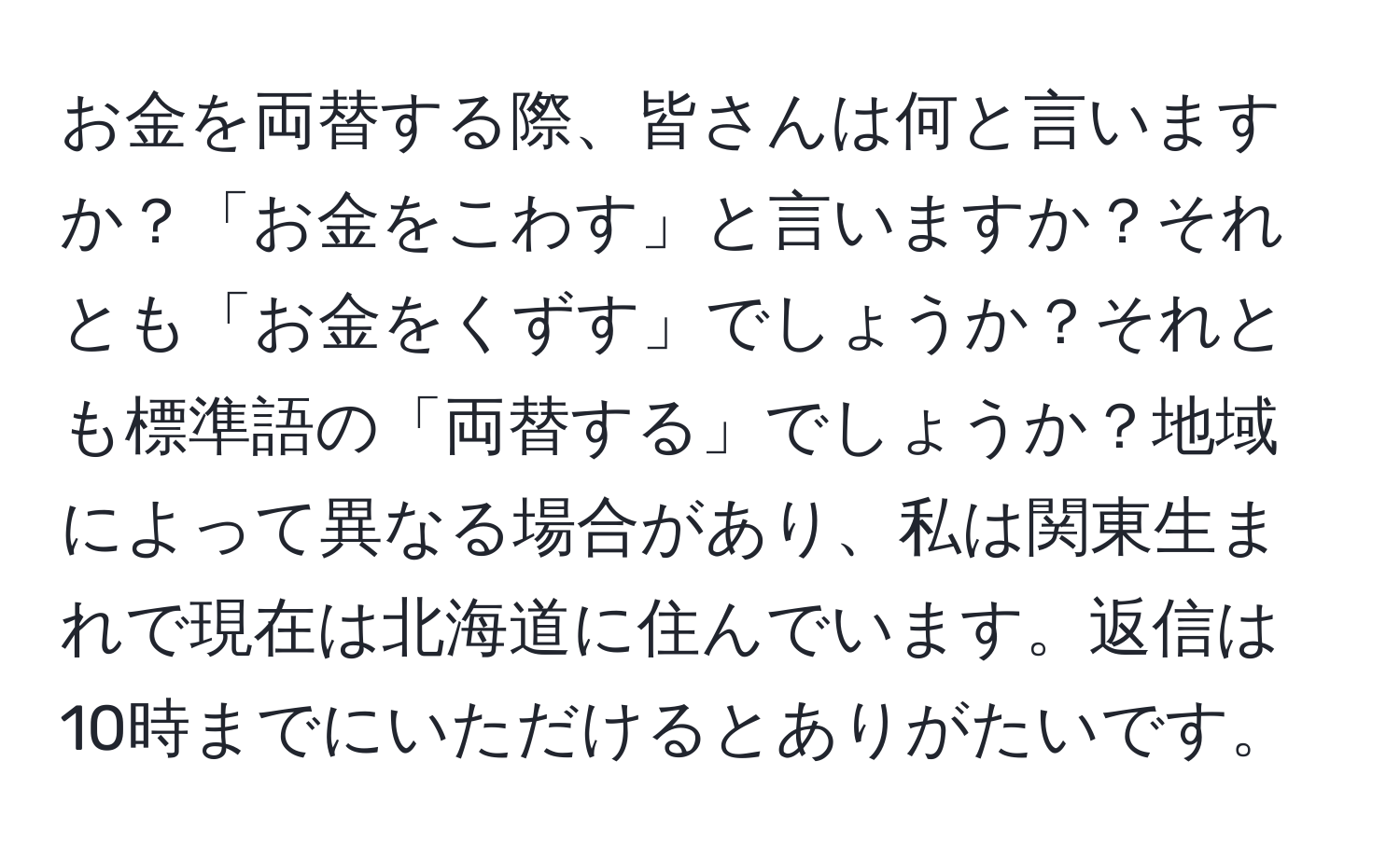 お金を両替する際、皆さんは何と言いますか？「お金をこわす」と言いますか？それとも「お金をくずす」でしょうか？それとも標準語の「両替する」でしょうか？地域によって異なる場合があり、私は関東生まれで現在は北海道に住んでいます。返信は10時までにいただけるとありがたいです。