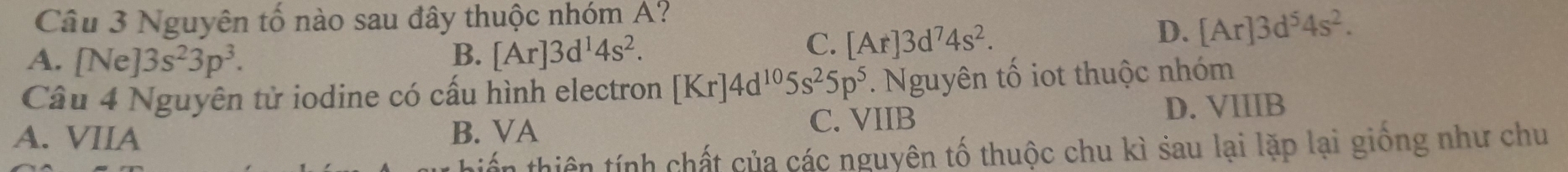 Nguyên tố nào sau đây thuộc nhóm A?
A. [Ne] 3s^23p^3.
B. [Ar]3d^14s^2.
C. [Ar]3d^74s^2.
D. [Ar]3d^54s^2. 
Câu 4 Nguyên tử iodine có cấu hình electron [Kr]4d^(10)5s^25p^5. Nguyên tố iot thuộc nhóm
A. VIIA B. VA C. VIIB
D. VIIIB
tiến thiên tính chất của các nguyên tố thuộc chu kì sau lại lặp lại giống như chu