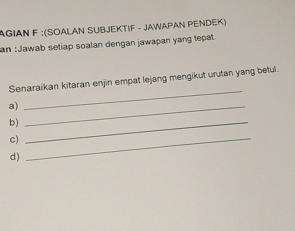 AGIAN F :(SOALAN SUBJEKTIF - JAWAPAN PENDEK) 
an :Jawab setiap soalan dengan jawapan yang tepat. 
Senaraikan kitaran enjin empat lejang mengikut urutan yang betul. 
a)_ 
_ 
b)_ 
c)_ 
d)