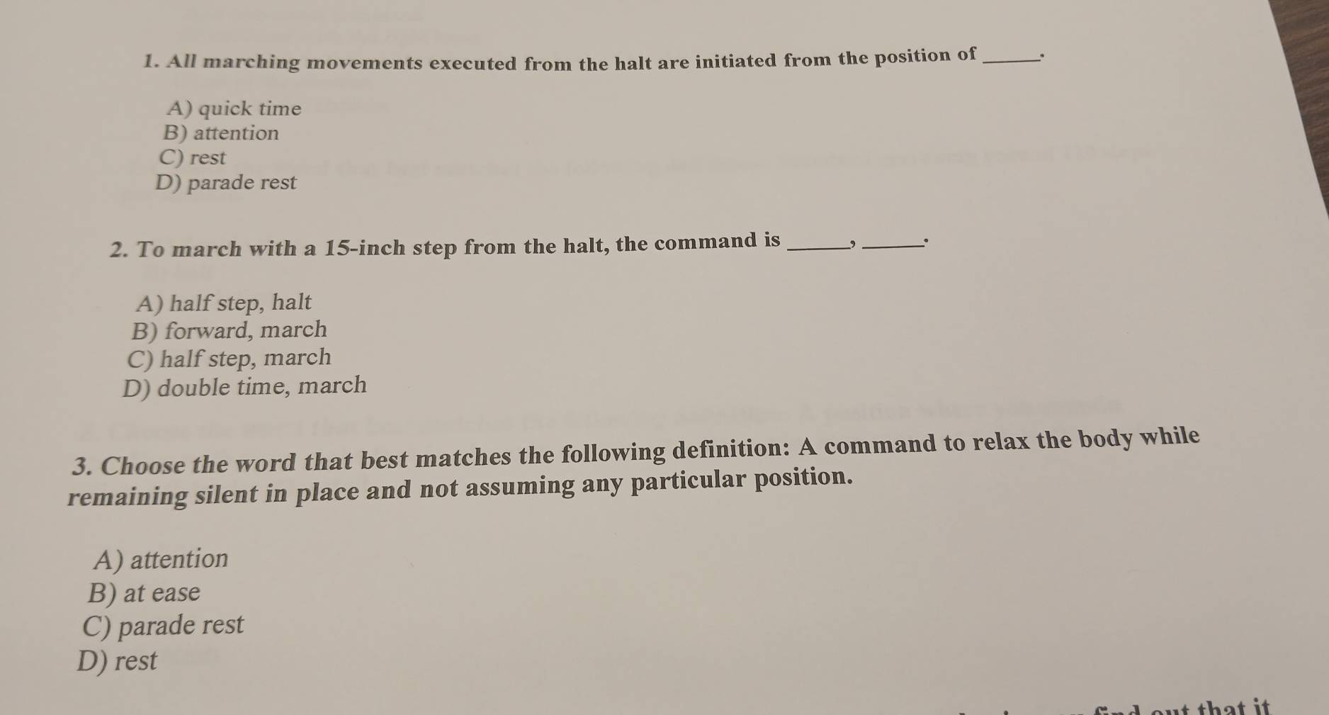 All marching movements executed from the halt are initiated from the position of_ .
A) quick time
B) attention
C) rest
D) parade rest
2. To march with a 15-inch step from the halt, the command is_
_
A) half step, halt
B) forward, march
C) half step, march
D) double time, march
3. Choose the word that best matches the following definition: A command to relax the body while
remaining silent in place and not assuming any particular position.
A) attention
B) at ease
C) parade rest
D) rest
at that it.